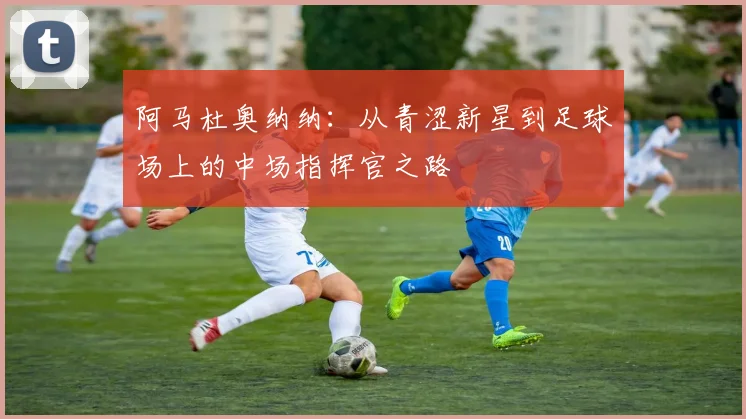 阿马杜奥纳纳：从青涩新星到足球场上的中场指挥官之路