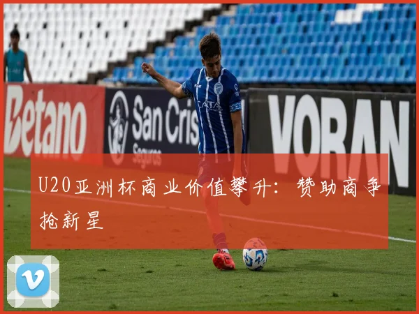 U20亚洲杯商业价值攀升：赞助商争抢新星