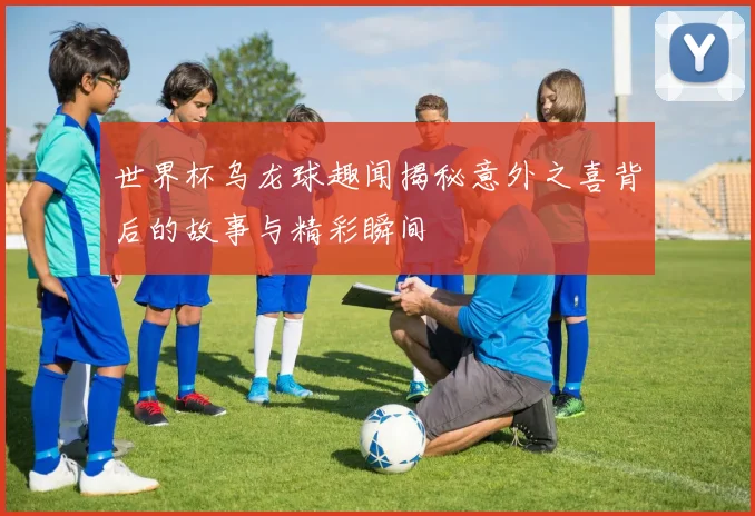 世界杯乌龙球趣闻揭秘意外之喜背后的故事与精彩瞬间