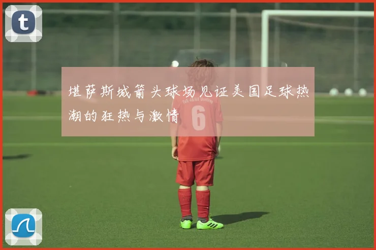 堪萨斯城箭头球场见证美国足球热潮的狂热与激情