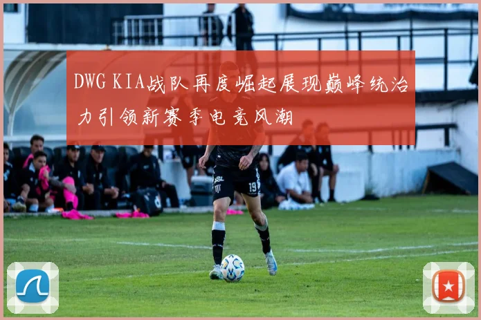 DWG KIA战队再度崛起展现巅峰统治力引领新赛季电竞风潮