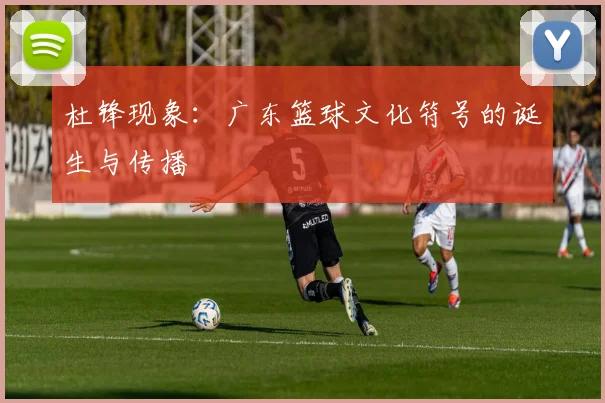 杜锋现象：广东篮球文化符号的诞生与传播