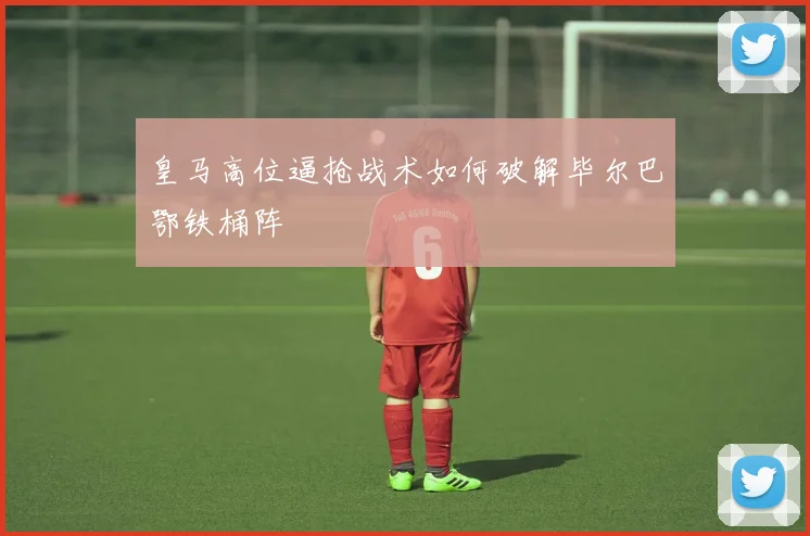 皇马高位逼抢战术如何破解毕尔巴鄂铁桶阵