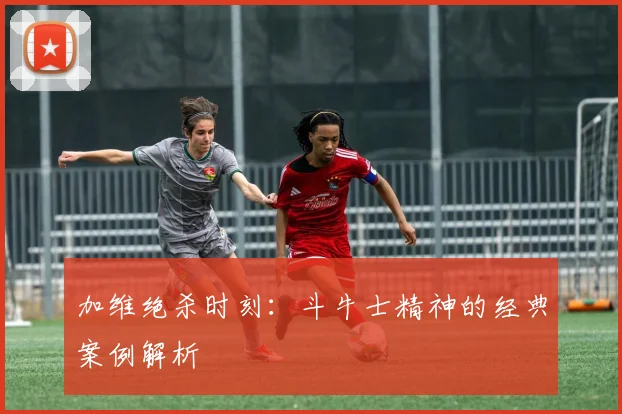 加维绝杀时刻：斗牛士精神的经典案例解析