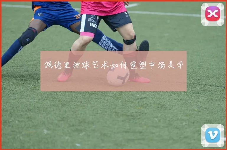 佩德里控球艺术如何重塑中场美学