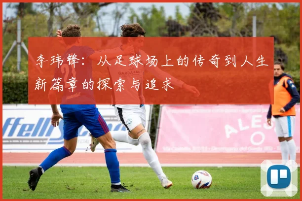 李玮锋：从足球场上的传奇到人生新篇章的探索与追求