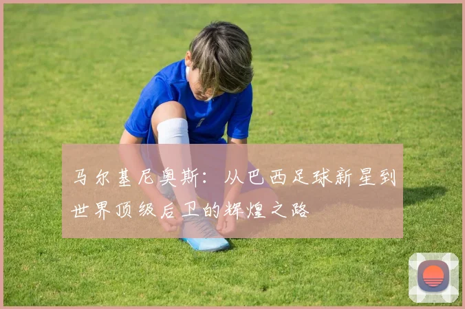 马尔基尼奥斯：从巴西足球新星到世界顶级后卫的辉煌之路