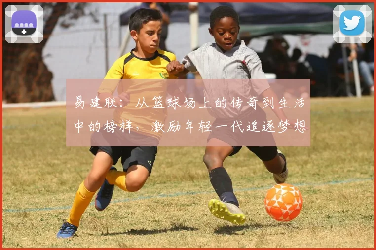 易建联：从篮球场上的传奇到生活中的榜样，激励年轻一代追逐梦想的旅程