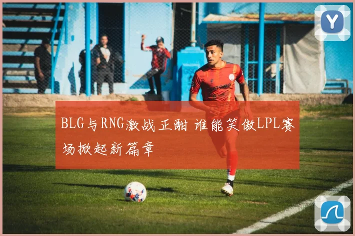 BLG与RNG激战正酣 谁能笑傲LPL赛场掀起新篇章