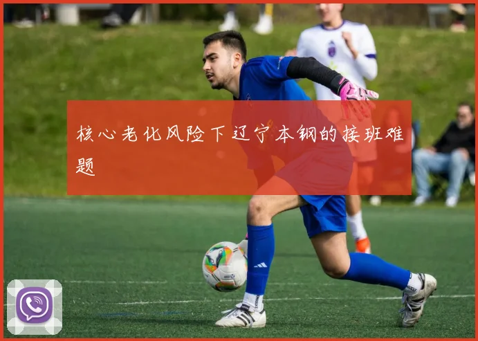 核心老化风险下辽宁本钢的接班难题