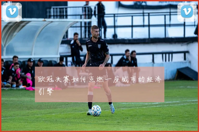 欧冠决赛如何点燃一座城市的经济引擎